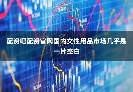 配资吧配资官网国内女性用品市场几乎是一片空白
