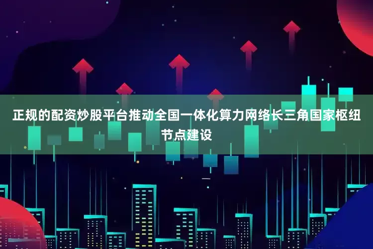 正规的配资炒股平台推动全国一体化算力网络长三角国家枢纽节点建设