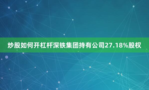 炒股如何开杠杆深铁集团持有公司27.18%股权