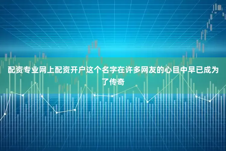 配资专业网上配资开户这个名字在许多网友的心目中早已成为了传奇