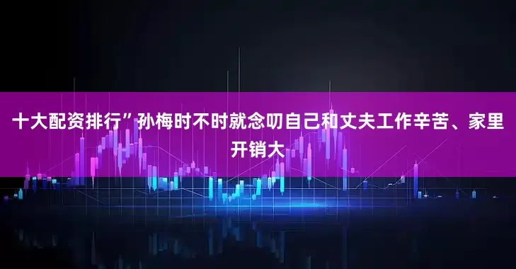 十大配资排行”孙梅时不时就念叨自己和丈夫工作辛苦、家里开销大