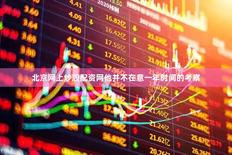 北京网上炒股配资网他并不在意一年时间的考察
