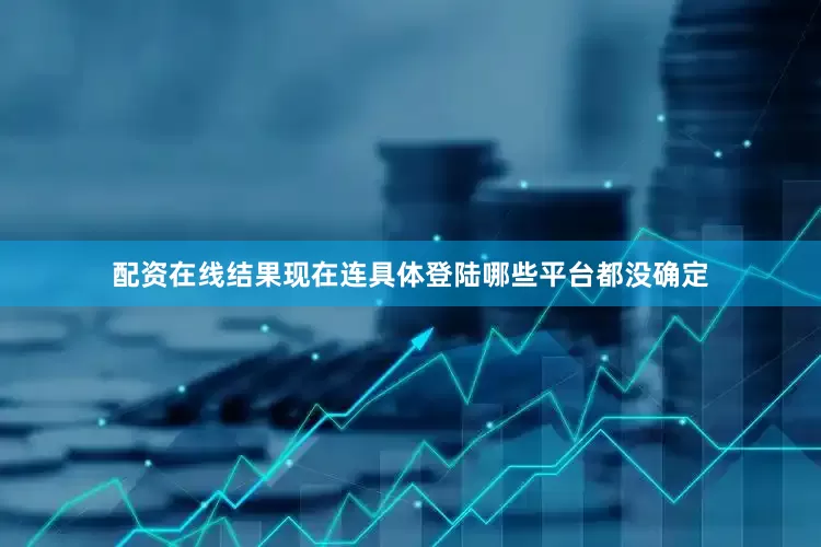 配资在线结果现在连具体登陆哪些平台都没确定