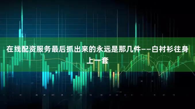 在线配资服务最后抓出来的永远是那几件——白衬衫往身上一套