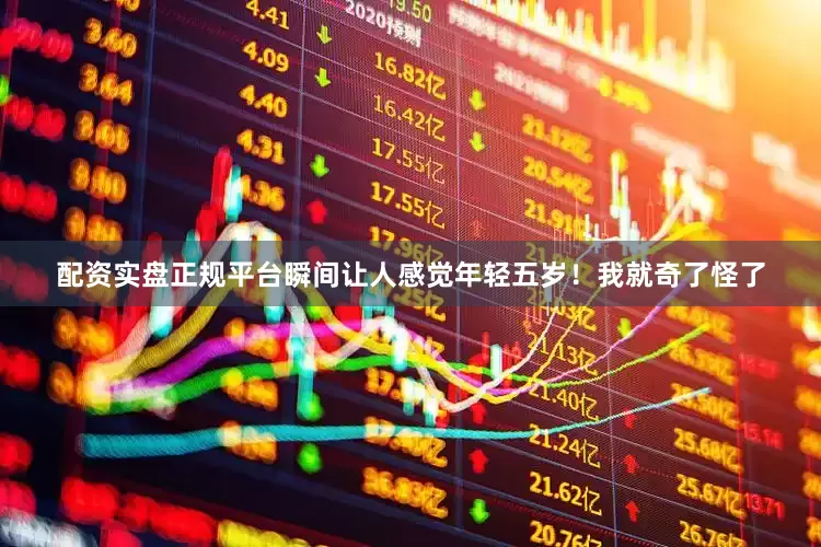 配资实盘正规平台瞬间让人感觉年轻五岁！我就奇了怪了