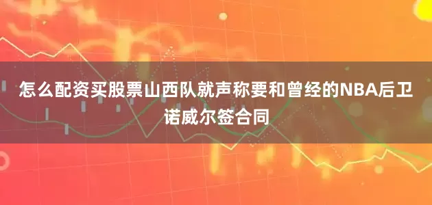 怎么配资买股票山西队就声称要和曾经的NBA后卫诺威尔签合同