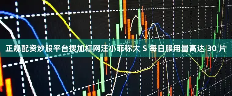 正规配资炒股平台搜加杠网汪小菲称大 S 每日服用量高达 30 片