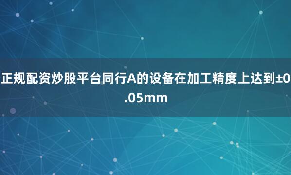 正规配资炒股平台同行A的设备在加工精度上达到±0.05mm