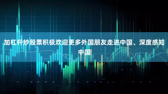 加杠杆炒股票积极欢迎更多外国朋友走进中国、深度感知中国
