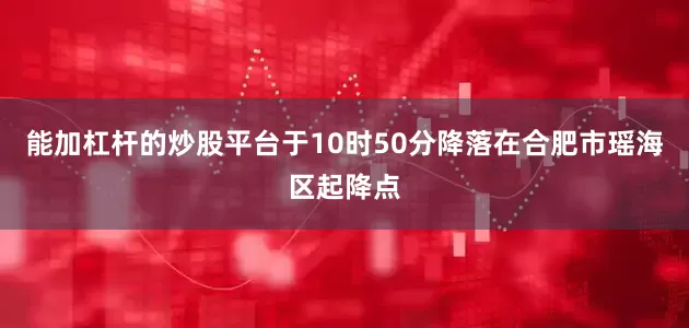 能加杠杆的炒股平台于10时50分降落在合肥市瑶海区起降点