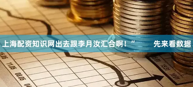 上海配资知识网出去跟李月汝汇合啊！”        先来看数据